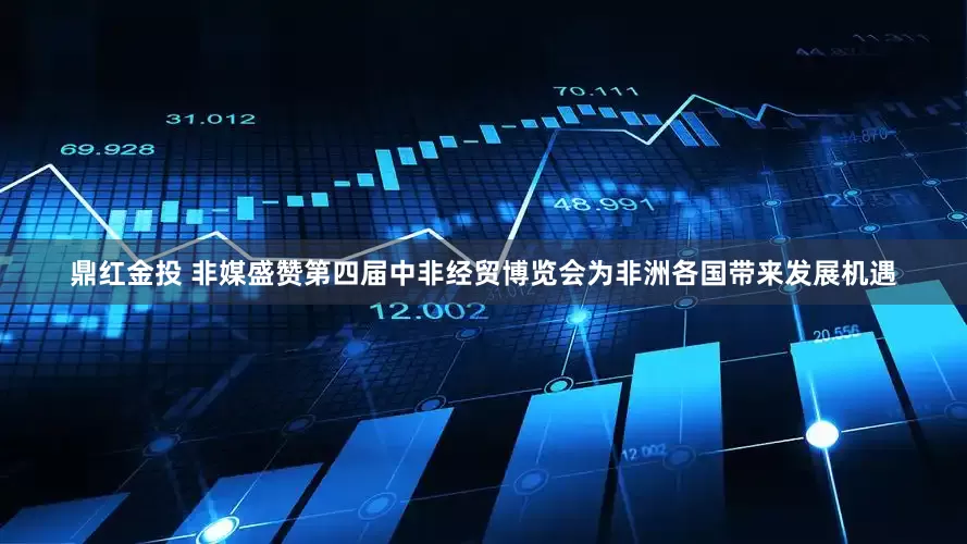 鼎红金投 非媒盛赞第四届中非经贸博览会为非洲各国带来发展机遇