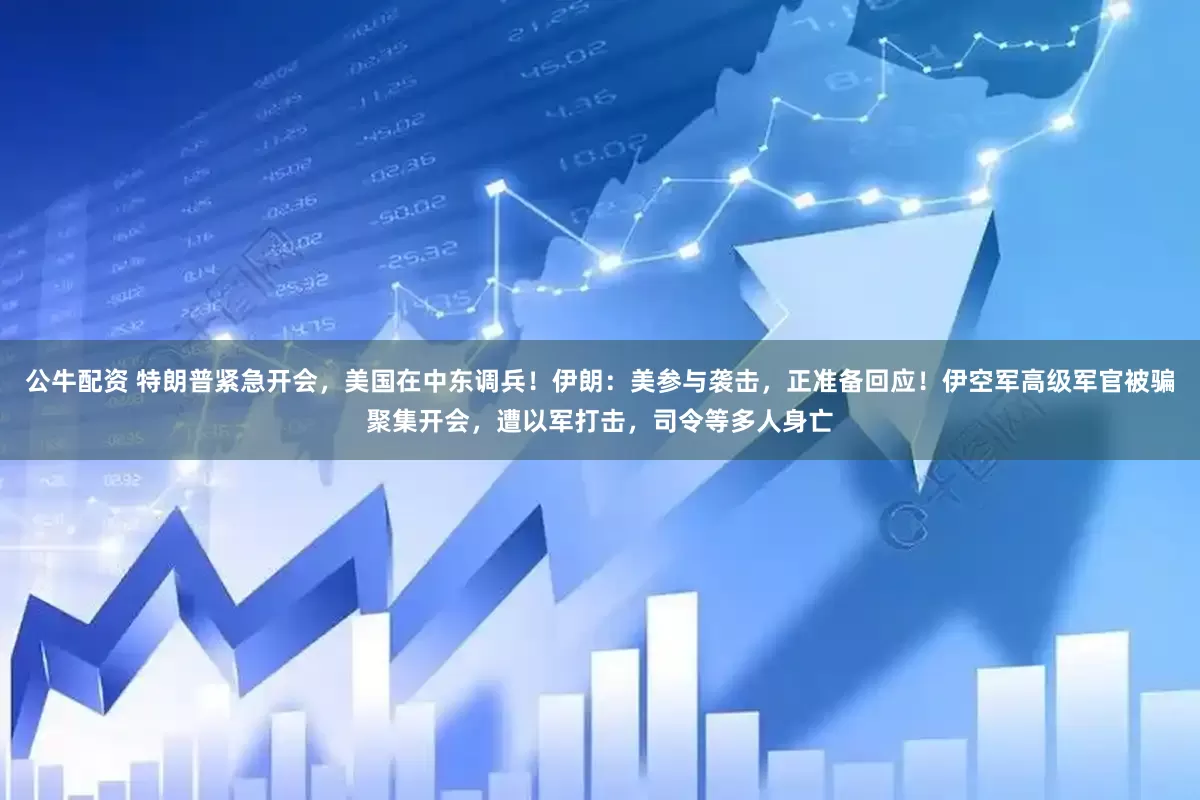 公牛配资 特朗普紧急开会，美国在中东调兵！伊朗：美参与袭击，正准备回应！伊空军高级军官被骗聚集开会，遭以军打击，司令等多人身亡