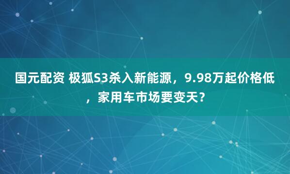 国元配资 极狐S3杀入新能源，9.98万起价格低，家用车市场要变天？
