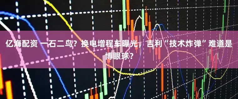 亿海配资 一石二鸟？换电增程车曝光，吉利“技术炸弹”难道是博眼球？