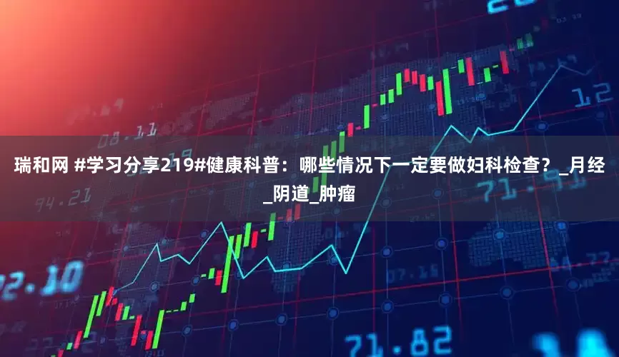 瑞和网 #学习分享219#健康科普：哪些情况下一定要做妇科检查？_月经_阴道_肿瘤