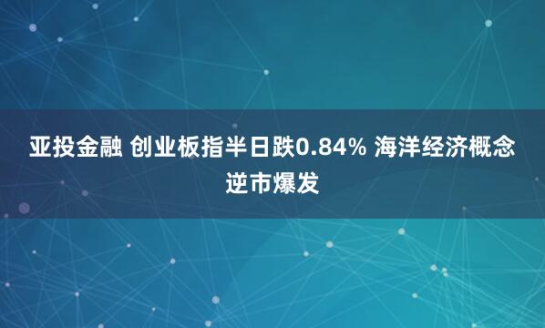 亚投金融 创业板指半日跌0.84% 海洋经济概念逆市爆发