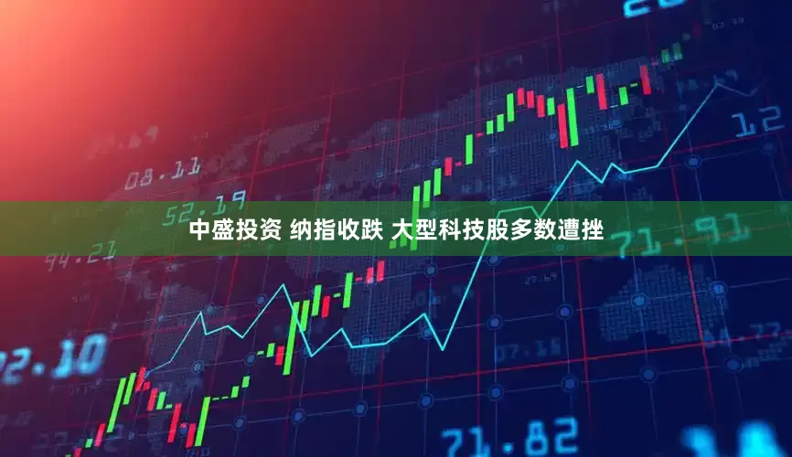 中盛投资 纳指收跌 大型科技股多数遭挫