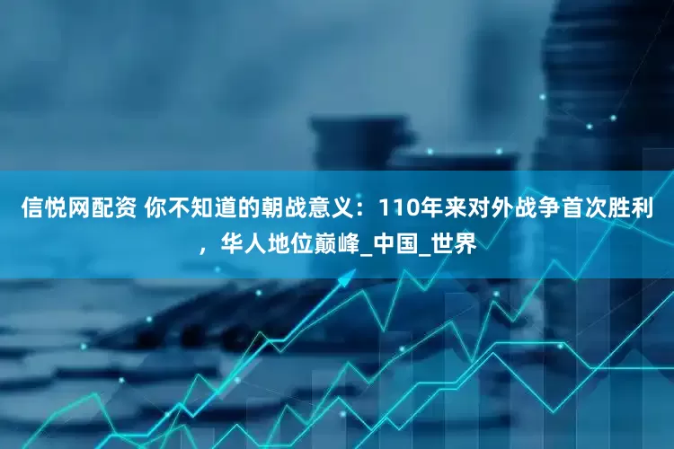 信悦网配资 你不知道的朝战意义：110年来对外战争首次胜利，华人地位巅峰_中国_世界