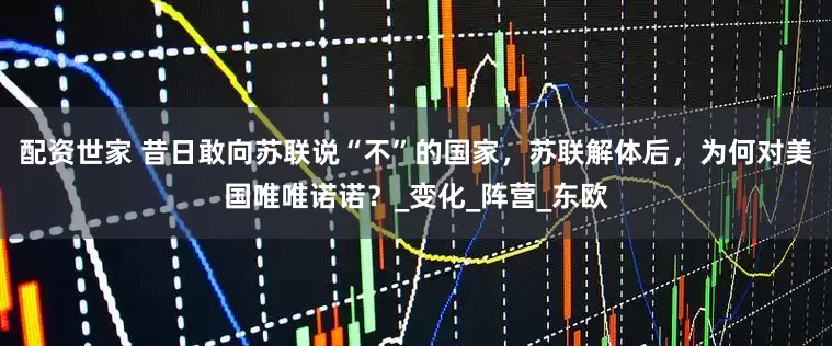 配资世家 昔日敢向苏联说“不”的国家，苏联解体后，为何对美国唯唯诺诺？_变化_阵营_东欧