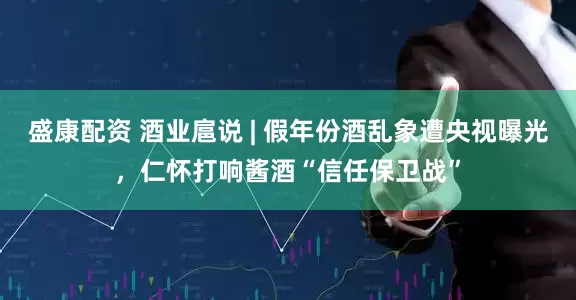 盛康配资 酒业扈说 | 假年份酒乱象遭央视曝光，仁怀打响酱酒“信任保卫战”