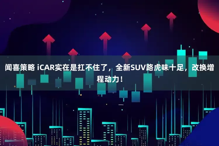 闻喜策略 iCAR实在是扛不住了，全新SUV路虎味十足，改换增程动力！
