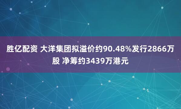 胜亿配资 大洋集团拟溢价约90.48%发行2866万股 净筹约3439万港元