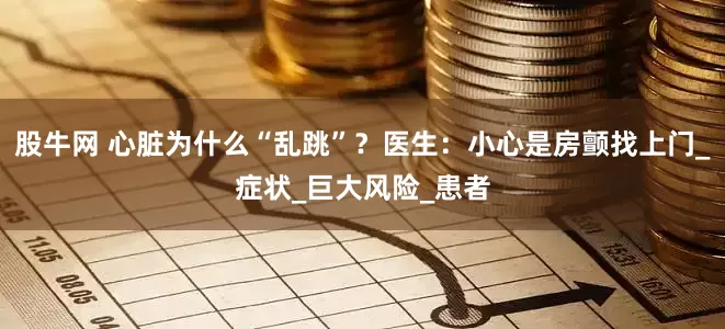 股牛网 心脏为什么“乱跳”？医生：小心是房颤找上门_症状_巨大风险_患者