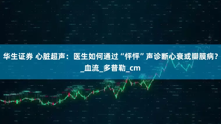 华生证券 心脏超声：医生如何通过“怦怦”声诊断心衰或瓣膜病？_血流_多普勒_cm