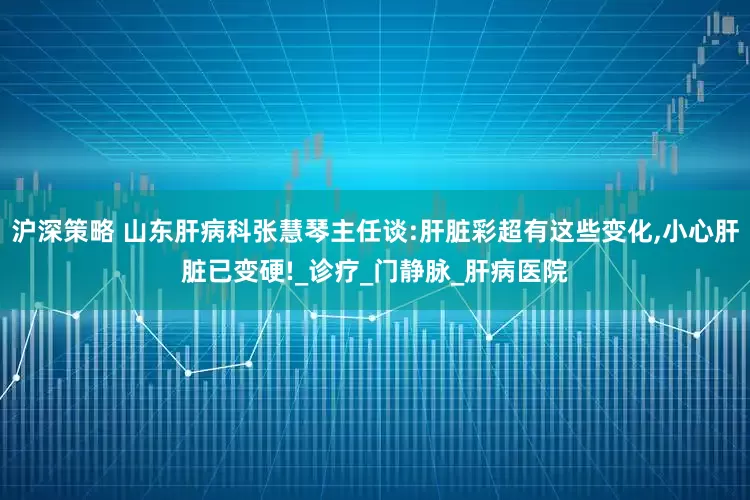 沪深策略 山东肝病科张慧琴主任谈:肝脏彩超有这些变化,小心肝脏已变硬!_诊疗_门静脉_肝病医院