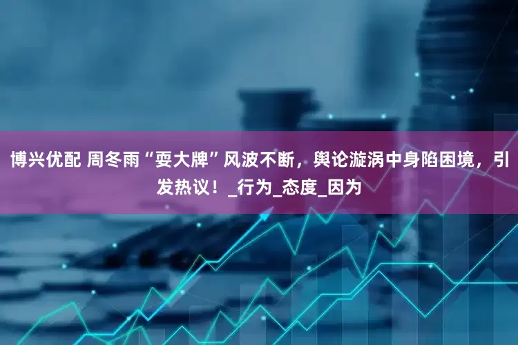 博兴优配 周冬雨“耍大牌”风波不断，舆论漩涡中身陷困境，引发热议！_行为_态度_因为