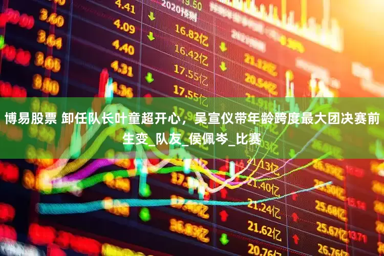 博易股票 卸任队长叶童超开心，吴宣仪带年龄跨度最大团决赛前生变_队友_侯佩岑_比赛