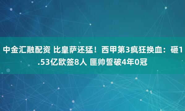 中金汇融配资 比皇萨还猛！西甲第3疯狂换血：砸1.53亿欧签8人 匪帅誓破4年0冠
