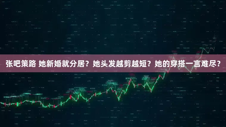张吧策路 她新婚就分居？她头发越剪越短？她的穿搭一言难尽？
