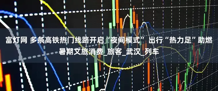 富灯网 多条高铁热门线路开启“夜间模式” 出行“热力足”助燃暑期文旅消费_旅客_武汉_列车