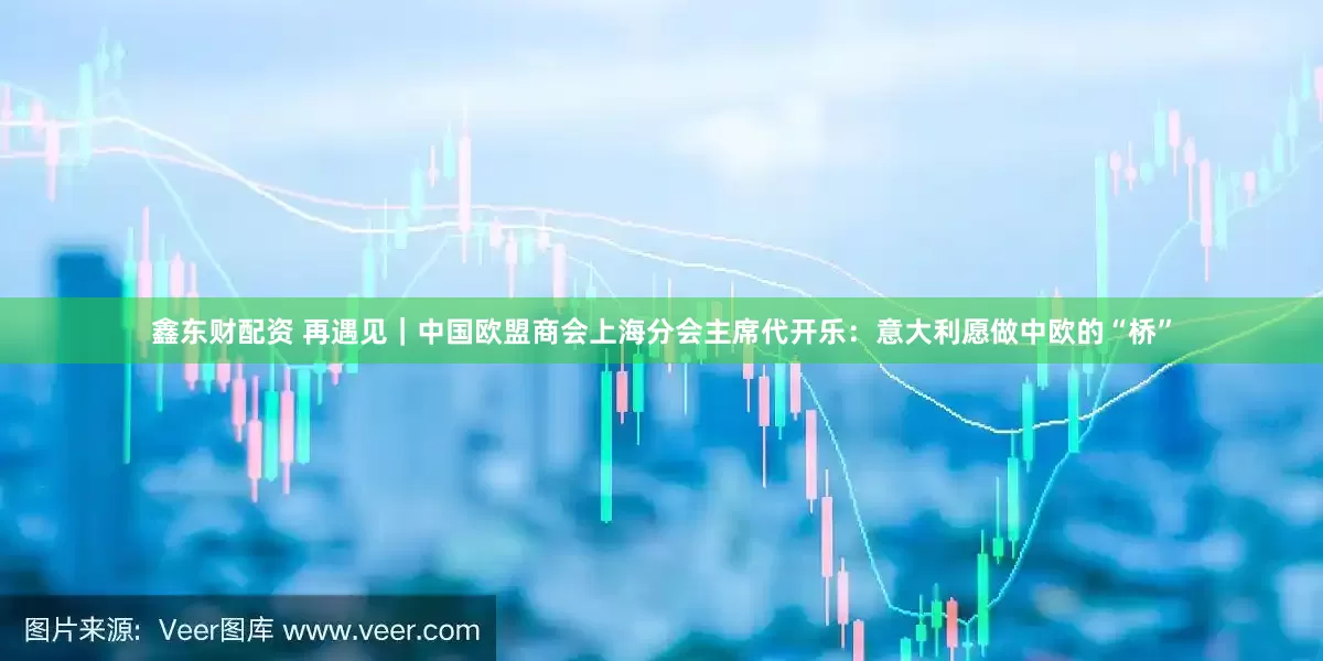 鑫东财配资 再遇见｜中国欧盟商会上海分会主席代开乐：意大利愿做中欧的“桥”
