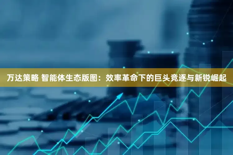 万达策略 智能体生态版图：效率革命下的巨头竞逐与新锐崛起