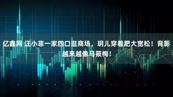 亿鑫网 汪小菲一家四口逛商场，玥儿穿着肥大宽松！背影越来越像马筱梅！