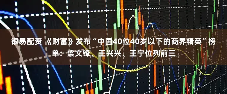 银易配资 《财富》发布“中国40位40岁以下的商界精英”榜单：梁文锋、王兴兴、王宁位列前三