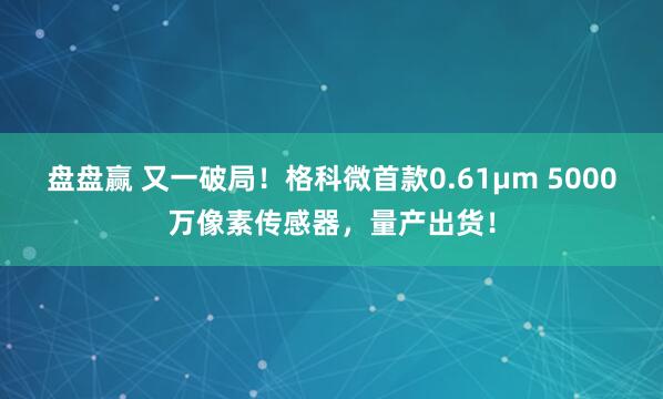 盘盘赢 又一破局！格科微首款0.61μm 5000万像素传感器，量产出货！