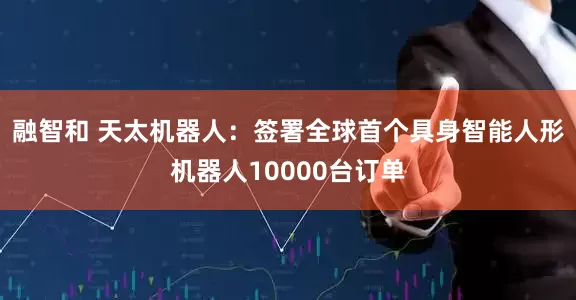 融智和 天太机器人：签署全球首个具身智能人形机器人10000台订单