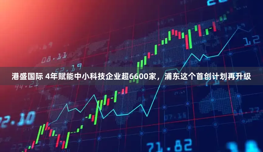 港盛国际 4年赋能中小科技企业超6600家，浦东这个首创计划再升级