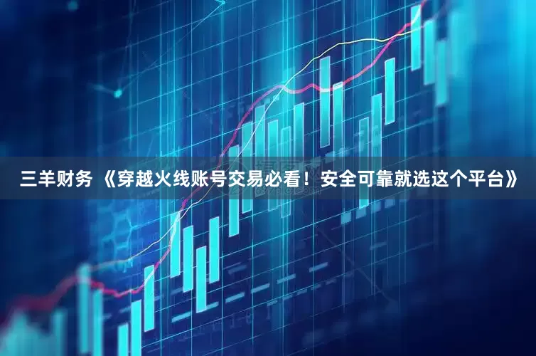 三羊财务 《穿越火线账号交易必看！安全可靠就选这个平台》