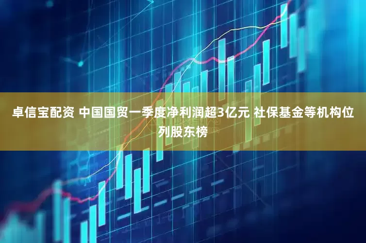 卓信宝配资 中国国贸一季度净利润超3亿元 社保基金等机构位列股东榜