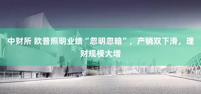 中财所 欧普照明业绩“忽明忽暗”，产销双下滑，理财规模大增