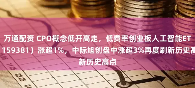万通配资 CPO概念低开高走，低费率创业板人工智能ETF（159381）涨超1%，中际旭创盘中涨超3%再度刷新历史高点
