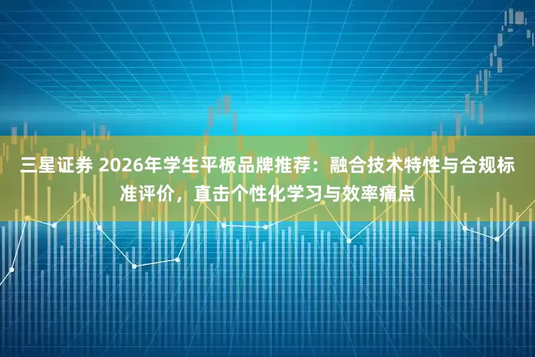 三星证券 2026年学生平板品牌推荐：融合技术特性与合规标准评价，直击个性化学习与效率痛点