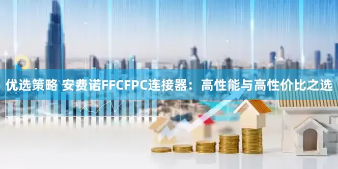 优选策略 安费诺FFCFPC连接器：高性能与高性价比之选