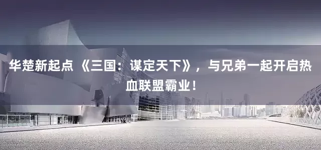 华楚新起点 《三国：谋定天下》，与兄弟一起开启热血联盟霸业！