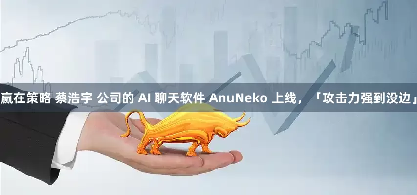 赢在策略 蔡浩宇 公司的 AI 聊天软件 AnuNeko 上线，「攻击力强到没边」
