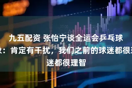 九五配资 张怡宁谈全运会乒乓球乱象：肯定有干扰，我们之前的球迷都很理智