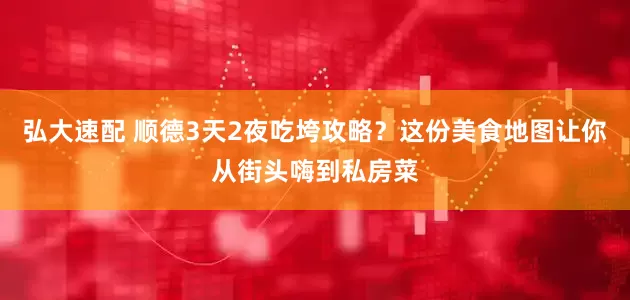 弘大速配 顺德3天2夜吃垮攻略？这份美食地图让你从街头嗨到私房菜