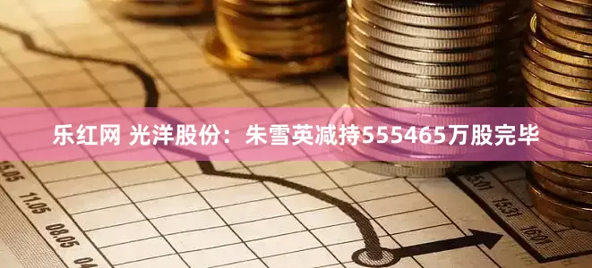 乐红网 光洋股份：朱雪英减持555465万股完毕