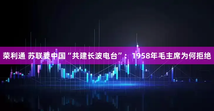 荣利通 苏联要中国“共建长波电台”：1958年毛主席为何拒绝