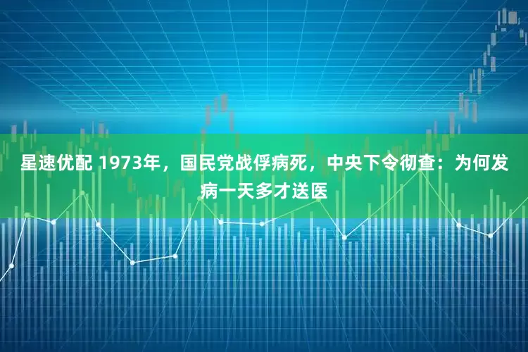星速优配 1973年，国民党战俘病死，中央下令彻查：为何发病一天多才送医